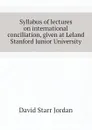 Syllabus of lectures on international conciliation, given at Leland Stanford Junior University - David Starr Jordan