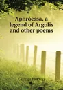 Aphroessa, a legend of Argolis and other poems - Horton George