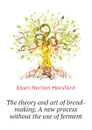 The theory and art of bread-making. A new process without the use of ferment - Eben N. Horsford