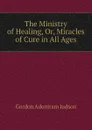 The Ministry of Healing, Or, Miracles of Cure in All Ages - Gordon Adoniram Judson