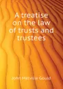 A treatise on the law of trusts and trustees - Gould John M.