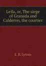Leila, or, The siege of Granada and Calderon, the courtier - E. B. Lytton