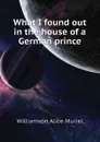 What I found out in the house of a German prince - Williamson Alice Muriel