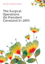 The Surgical Operations On President Cleveland In 1893 - William Williams Keen