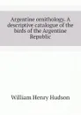 Argentine ornithology. A descriptive catalogue of the birds of the Argentine Republic - W. H. Hudson