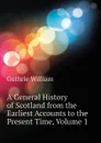 A General History of Scotland from the Earliest Accounts to the Present Time, Volume 1 - Guthrie William