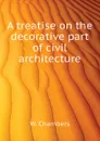A treatise on the decorative part of civil architecture - W. Chambers
