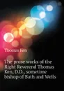 The prose works of the Right Reverend Thomas Ken, D.D., sometime bishop of Bath and Wells - Ken Thomas