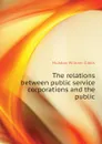 The relations between public service corporations and the public - McAdoo William Gibbs