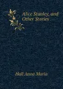 Alice Stanley, and Other Stories - Hall Anna Maria