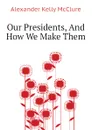 Our Presidents, And How We Make Them - Alexander K. McClure