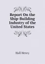 Report On the Ship-Building Industry of the United States - Hall Henry
