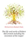 The life and works of Robert McCormick including his invention of the reaper - McCormick Robert Hall