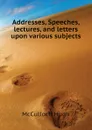 Addresses, Speeches, lectures, and letters upon various subjects - McCulloch Hugh