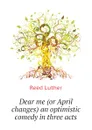 Dear me (or April changes) an optimistic comedy in three acts - Reed Luther