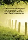 An Architectural monograph on a community center building to be built of white pine. Competitive drawings - Whitehead Russell Fenimore