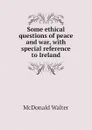 Some ethical questions of peace and war, with special reference to Ireland - McDonald Walter