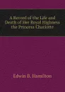 A Record of the Life and Death of Her Royal Highness the Princess Charlotte - Edwin B. Hamilton
