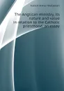 The Anglican ministry, its nature and value in relation to the Catholic priesthood, an essay - Hutton Arthur Wollaston
