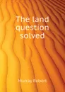 The land question solved - Murray Robert