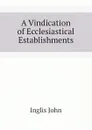 A Vindication of Ecclesiastical Establishments - Inglis John