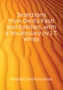 Selections from Ovid.s Fasti and Epistles, with a Vocabulary by J.T. White - Publius Ovidius Naso