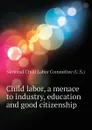 Child labor, a menace to industry, education and good citizenship - National Child Labor Committee (U.S.)