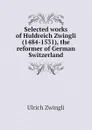 Selected works of Huldreich Zwingli (1484-1531), the reformer of German Switzerland - Ulrich Zwingli