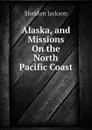 Alaska, and Missions On the North Pacific Coast - Jackson Sheldon