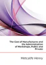 The Cost of Manufactures and the Administration of Workshops, Public and Private - Metcalfe Henry