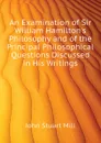 An Examination of Sir William Hamilton.s Philosophy and of the Principal Philosophical Questions Discussed in His Writings - John Stuart Mill