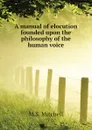A manual of elocution founded upon the philosophy of the human voice - M.S. Mitchell