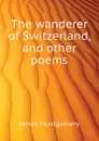 The wanderer of Switzerland, and other poems - Montgomery James