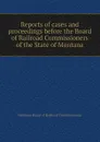 Reports of cases and proceedings before the Board of Railroad Commissioners of the State of Montana - Montana Board of Railroad Commissioners