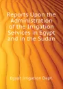 Reports Upon the Administration of the Irrigation Services in Egypt and in the Sudan - Egypt Irrigation Dept.