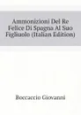Ammonizioni Del Re Felice Di Spagna Al Suo Figliuolo (Italian Edition) - Boccaccio Giovanni