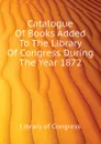 Catalogue Of Books Added To The Library Of Congress During The Year 1872 - Library of Congress