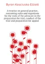 A treatise on general practice, containing rules and sugestions for the work of the advocate in the preparation for trial, conduct of the trial and preparation for appeal - Byron K. Elliott