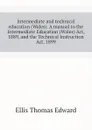 Intermediate and technical education (Wales). A manual to the Intermediate Education (Wales) Act, 1889, and the Technical Instruction Act, 1899 - Ellis Thomas Edward