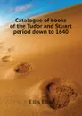Catalogue of books of the Tudor and Stuart period down to 1640 - Ellis Ellis