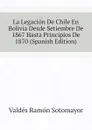 La Legacion De Chile En Bolivia Desde Setiembre De 1867 Hasta Principios De 1870 (Spanish Edition) - Valdés Ramón Sotomayor