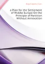 a Plan for the Settlement of Middle Europe On the Principle of Partition Without Annexation - Ralph Adams Cram