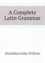 A Complete Latin Grammar - Donaldson John William