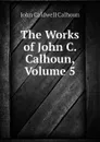 The Works of John C. Calhoun, Volume 5 - John C. Calhoun