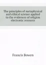 The principles of metaphysical and ethical science applied to the evidences of religion electronic resource - Francis Bowen