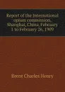 Report of the International opium commission, Shanghai, China, February 1 to February 26, 1909 - Brent Charles Henry