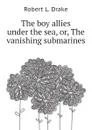 The boy allies under the sea, or, The vanishing submarines - Robert L. Drake