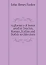 A glossary of terms used in Grecian, Roman, Italian and Gothic architecture - John Henry Parker