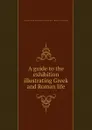 A guide to the exhibition illustrating Greek and Roman life - Department of Greece and Rome - British Museum