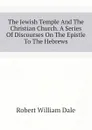 The Jewish Temple And The Christian Church. A Series Of Discourses On The Epistle To The Hebrews - Dale Robert William